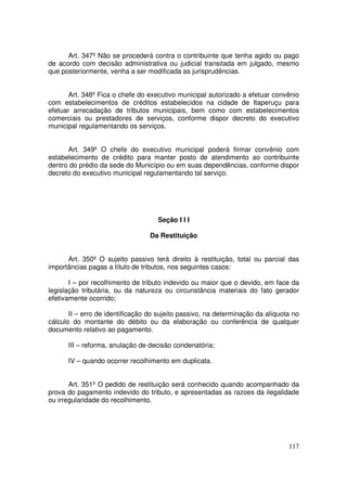 Art. 347º Não se procederá contra o contribuinte que tenha agido ou pago
de acordo com decisão administrativa ou judicial transitada em julgado, mesmo
que posteriormente, venha a ser modificada as jurisprudências.


       Art. 348º Fica o chefe do executivo municipal autorizado a efetuar convênio
com estabelecimentos de créditos estabelecidos na cidade de Itaperuçu para
efetuar arrecadação de tributos municipais, bem como com estabelecimentos
comerciais ou prestadores de serviços, conforme dispor decreto do executivo
municipal regulamentando os serviços.


      Art. 349º O chefe do executivo municipal poderá firmar convênio com
estabelecimento de crédito para manter posto de atendimento ao contribuinte
dentro do prédio da sede do Município ou em suas dependências, conforme dispor
decreto do executivo municipal regulamentando tal serviço.




                                    Seção I I I

                                  Da Restituição


      Art. 350º O sujeito passivo terá direito à restituição, total ou parcial das
importâncias pagas a título de tributos, nos seguintes casos:

       I – por recolhimento de tributo indevido ou maior que o devido, em face da
legislação tributária, ou da natureza ou circunstância materiais do fato gerador
efetivamente ocorrido;

       II – erro de identificação do sujeito passivo, na determinação da alíquota no
cálculo do montante do débito ou da elaboração ou conferência de qualquer
documento relativo ao pagamento.

      III – reforma, anulação de decisão condenatória;

      IV – quando ocorrer recolhimento em duplicata.


       Art. 351º O pedido de restituição será conhecido quando acompanhado da
prova do pagamento indevido do tributo, e apresentadas as razoes da ilegalidade
ou irregularidade do recolhimento.




                                                                                117
 