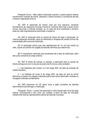 Parágrafo Único – Não caberá restituição quando o sujeito passivo efetuar
recolhimento invertido de tributo, devendo o mesmo localizar o contribuinte de fato
e efetuar negociação entre si.


       Art. 352º A restituição do tributo, quer por sua natureza, comporte
transferência do respectivo encargo financeiro, somente será feita a quem prove
houver assumido o referido encargo, ou no caso de tê-lo transferido a terceiro,
estar por este expressamente autorizado a recebe-la.


       Art. 353º A restituição total ou parcial do tributo dá lugar a devolução, na
mesma proporção recolhida, salvo as referentes à infrações de caráter formal não
prejudicadas pela causa da restituição.

      §1º A restituição vence juros não capitalizáveis de 1% (um por cento) ao
mês, a partir do trânsito em julgado da decisão definitiva que determinar.


       §2º A importância restituída será atualizada até a data da restituição, além
dos juros constante do artigo anterior.


        Art. 354º O direito de solicitar ou pleitear a restituição total ou parcial do
tributo extingue-se com o recurso do prazo de 05 (cinco) anos contados:

       I – nas hipóteses dos incisos I e II do artigo 350º, da data da extinção do
crédito tributário;

        II – na hipótese do inciso II do artigo 350º, da data em que se tornar
definitiva ou passar em julgado a decisão judicial que tenha reformado, anulado ou
revogado a decisão condenatória.


      Art. 355º prescreve em 02 (dois) anos a ação anulatória da decisão
administrativa que denegar a restituição.

       Parágrafo Único – o prazo de prescrição é interrompido pelo início da ação
judicial, recomeçando o seu curso, por metade, à partir da data da intimação
validamente feita ao representante judicial da fazenda municipal.




                                                                                  118
 