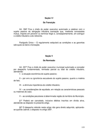 Seção I V

                                   Da Transição


       Art. 356º Fica o chefe do poder executivo autorizado a celebrar com o
sujeito passivo da obrigação tributária transação que, mediante concessões
mútua, importe em prevenir ou terminar litígio e, conseqüentemente, em extinguir
o crédito tributário a ele referente.


      Parágrafo Único – O regulamento estipulará as condições e as garantias
sob quais se dará a transação.




                                      Seção V

                                   Da Remissão


      Art. 357º Fica o chefe do poder executivo municipal autorizado a conceder
por despacho fundamentado, remissão parcial ou total do crédito tributário,
atendendo:
      I – a situação econômica do sujeito passivo;

       II – por erro ou ignorância escusáveis do sujeito passivo, quanto a matéria
de fato;

      III – a diminuta importância do crédito tributário;

      IV – as considerações de equidade, em relação as características pessoais
ou materiais do caso;

      V – as condições peculiares à determinada região do território do Município.

      §1º Poderá ser cancelado, inclusive débitos inscritos em dívida ativa,
atendendo ao disposto no presente artigo.

      §2º O despacho referido neste artigo não gera direito adquirido, aplicando-
se quando cabível, o disposto no artigo 330º.




                                                                              119
 