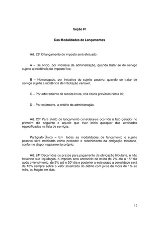 Seção IV


                      Das Modalidades de Lançamentos



     Art. 22º O lançamento do imposto será efetuado:


      A – De ofício, por iniciativa da administração, quando tratar-se de serviço
sujeito a incidência do imposto fixo;


      B – Homologado, por iniciativa do sujeito passivo, quando se tratar de
serviço sujeito a incidência de tributação variável;


     C – Por arbitramento da receita bruta, nos casos previstos nesta lei;


     D – Por estimativa, a critério da administração.



     Art. 23º Para efeito de lançamento considera-se ocorrido o fato gerador no
primeiro dia seguinte a aquele que tiver inicio qualquer das atividades
especificadas na lista de serviços.


     Parágrafo Único – Em todas as modalidades de lançamento o sujeito
passivo será notificado como proceder o recolhimento da obrigação tributária,
conforme dispor regulamento próprio.


     Art. 24º Decorridos os prazos para pagamento da obrigação tributária, e não
havendo sua liquidação, o imposto será acrescido de multa de 2% até o 15º dia
após o vencimento, de 5% até o 30º dia e posterior a este prazo a penalidade será
de 10% sempre sobre o valor atualizado do débito com juros de mora de 1% ao
mês, ou fração em dias.




                                                                              12
 