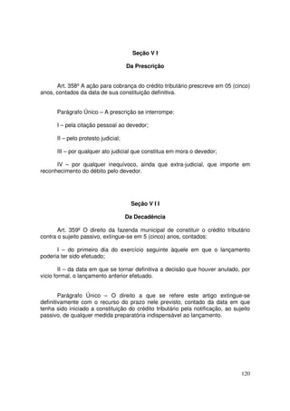 Seção V I

                                     Da Prescrição


      Art. 358º A ação para cobrança do crédito tributário prescreve em 05 (cinco)
anos, contados da data de sua constituição definitiva.


      Parágrafo Único – A prescrição se interrompe:

      I – pela citação pessoal ao devedor;

      II – pelo protesto judicial;

      III – por qualquer ato judicial que constitua em mora o devedor;

      IV – por qualquer inequívoco, ainda que extra-judicial, que importe em
reconhecimento do débito pelo devedor.




                                      Seção V I I

                                     Da Decadência

       Art. 359º O direito da fazenda municipal de constituir o crédito tributário
contra o sujeito passivo, extingue-se em 5 (cinco) anos, contados:

      I – do primeiro dia do exercício seguinte àquele em que o lançamento
poderia ter sido efetuado;

        II – da data em que se tornar definitiva a decisão que houver anulado, por
vício formal, o lançamento anterior efetuado.


        Parágrafo Único – O direito a que se refere este artigo extingue-se
definitivamente com o recurso do prazo nele previsto, contado da data em que
tenha sido iniciado a constituição do crédito tributário pela notificação, ao sujeito
passivo, de qualquer medida preparatória indispensável ao lançamento.




                                                                                 120
 