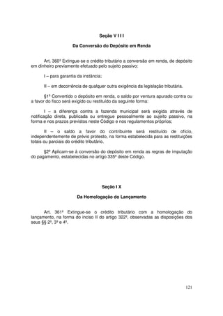 Seção V I I I

                     Da Conversão do Depósito em Renda


      Art. 360º Extingue-se o crédito tributário a conversão em renda, de depósito
em dinheiro previamente efetuado pelo sujeito passivo:

      I – para garantia da instância;

      II – em decorrência de qualquer outra exigência da legislação tributária.

       §1º Convertido o depósito em renda, o saldo por ventura apurado contra ou
a favor do fisco será exigido ou restituído da seguinte forma:

        I – a diferença contra a fazenda municipal será exigida através de
notificação direta, publicada ou entregue pessoalmente ao sujeito passivo, na
forma e nos prazos previstos neste Código e nos regulamentos próprios;

        II – o saldo a favor do contribuinte será restituído de ofício,
independentemente de prévio protesto, na forma estabelecida para as restituições
totais ou parciais do crédito tributário.

      §2º Aplicam-se à conversão do depósito em renda as regras de imputação
do pagamento, estabelecidas no artigo 335º deste Código.




                                        Seção I X

                       Da Homologação do Lançamento


      Art. 361º Extingue-se o crédito tributário com a homologação do
lançamento, na forma do inciso II do artigo 322º, observadas as disposições dos
seus §§ 2º, 3º e 4º.




                                                                                  121
 