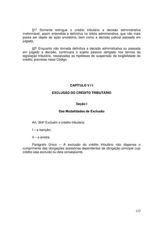 §1º Somente extingue o crédito tributário a decisão administrativa
irreformável, assim entendida a definitiva na órbita administrativa, que não mais
possa ser objeto de ação anulatória, bem como a decisão judicial passada em
julgado.

       §2º Enquanto não tornada definitiva a decisão administrativa ou passada
em julgado a decisão, continuará o sujeito passivo obrigado nos termos da
legislação tributária, ressalvadas as hipóteses de suspensão da exigibilidade do
crédito, previstas neste Código.




                                  CAPÍTULO V I I

                        EXCLUSÃO DO CRÉDITO TRIBUTÁRIO


                                      Seção I

                           Das Modalidades de Exclusão


      Art. 364º Excluem o crédito tributário:

      I – a isenção;

      II – a anistia.

       Parágrafo Único – A exclusão do crédito tributário não dispensa o
cumprimento das obrigações acessórias dependentes da obrigação principal cujo
crédito seja excluído ou dela conseqüente.




                                                                             123
 