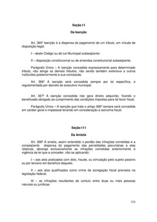 Seção I I

                                  Da Isenção


      Art. 365º Isenção é a dispensa do pagamento de um tributo, em virtude de
disposição legal:

      I – deste Código ou de Lei Municipal subseqüente;

      II – disposição constitucional ou de emendas constitucional subseqüente.

        Parágrafo Único – A isenção concedida expressamente para determinado
tributo, não atinge os demais tributos, não sendo também extensiva a outros
instituídos posteriormente à sua concessão.

      Art. 366º A isenção será concedida sempre por lei específica, e
regulamentada por decreto do executivo municipal.


      Art. 367º A isenção concedida não gera direito adquirido, ficando o
beneficiado obrigado ao cumprimento das condições impostas para tal favor fiscal.

      Parágrafo Único – A isenção que trata o artigo 366º sempre será concedida
em caráter geral e impessoal levando em consideração a isonomia fiscal.




                                   Seção I I I

                                   Da Anistia

        Art. 368º A anistia, assim entendido o perdão das infrações cometidas e a
conseqüente dispensa do pagamento das penalidades pecuniárias a elas
relativas, abrange exclusivamente as infrações cometidas anteriormente à
vigência da lei que a conceder, não se aplicando:

      I – aos atos praticados com dolo, fraude, ou simulação pelo sujeito passivo
ou por terceiro em benefício daquele;

       II – aos atos qualificados como crime de sonegação fiscal previstos na
legislação federal;

       III – as infrações resultantes do conluio entre duas ou mais pessoas
naturais ou jurídicas.




                                                                             124
 