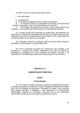 Art. 369º A lei que conceder anistia poderá faze-lo:

      I – em caráter geral:

      II – limitadamente:
     a) às infrações da legislação relativa a determinado tributo;
     b)       às infrações punidas com penalidades pecuniárias, até determinado
 montante conjugados ou não com penalidade de outra natureza;
      c)      sob condição do pagamento do tributo no prazo fixado pela lei que
conceder, ou cuja fixação seja atribuída pela lei à autoridade administrativa.

       §1º A anistia, quando não concedida em caráter geral, será efetivada, em
cada caso, por despacho da autoridade administrativa, em requerimento no qual o
interessado faça prova do preenchimento das condições e do cumprimento dos
requisitos previstos em lei para a sua concessão.

       §2º O despacho referido no parágrafo anterior não gera direito adquirido,
aplicando-se quando cabível, a regra do artigo 329º.


      Art. 370º A concessão da anistia dá a infração por não cometida, e por
conseguinte, a infração não constitui antecedente para efeito de imposto ou
graduação de penalidade por outras infrações de qualquer natureza a ela
subseqüentes, cometidas pelo sujeito passivo beneficiado por anistia anterior.




                                CAPÍTULO V I I I

                        ADMINISTRAÇÃO TRIBUTÁRIA


                                     Seção I

                                 Da Fiscalização

      Art. 371º Todas as funções referentes a cobrança e fiscalização dos tributos
municipais, aplicação de sansões por infração à legislação tributária do Município,
bem como as medidas de prevenção e repressão às fraudes, serão exercidas
pelos órgãos fazendário e repartições a elas hierárquicas ou funcionalmente
subordinadas, segundo as atribuições constantes da lei de organização
administrativa do Município e dos respectivos regimentos internos.




                                                                               125
 