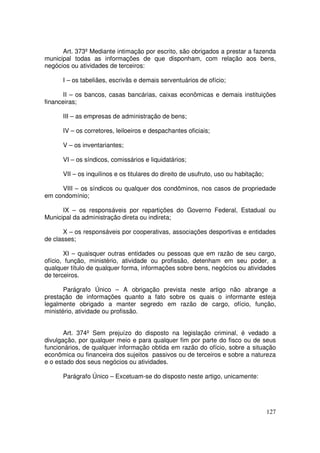 Art. 373º Mediante intimação por escrito, são obrigados a prestar a fazenda
municipal todas as informações de que disponham, com relação aos bens,
negócios ou atividades de terceiros:

      I – os tabeliães, escrivãs e demais serventuários de ofício;

       II – os bancos, casas bancárias, caixas econômicas e demais instituições
financeiras;

      III – as empresas de administração de bens;

      IV – os corretores, leiloeiros e despachantes oficiais;

      V – os inventariantes;

      VI – os síndicos, comissários e liquidatários;

      VII – os inquilinos e os titulares do direito de usufruto, uso ou habitação;

     VIII – os síndicos ou qualquer dos condôminos, nos casos de propriedade
em condomínio;

      IX – os responsáveis por repartições do Governo Federal, Estadual ou
Municipal da administração direta ou indireta;

       X – os responsáveis por cooperativas, associações desportivas e entidades
de classes;

       XI – quaisquer outras entidades ou pessoas que em razão de seu cargo,
ofício, função, ministério, atividade ou profissão, detenham em seu poder, a
qualquer título de qualquer forma, informações sobre bens, negócios ou atividades
de terceiros.

       Parágrafo Único – A obrigação prevista neste artigo não abrange a
prestação de informações quanto a fato sobre os quais o informante esteja
legalmente obrigado a manter segredo em razão de cargo, ofício, função,
ministério, atividade ou profissão.


       Art. 374º Sem prejuízo do disposto na legislação criminal, é vedado a
divulgação, por qualquer meio e para qualquer fim por parte do fisco ou de seus
funcionários, de qualquer informação obtida em razão do ofício, sobre a situação
econômica ou financeira dos sujeitos passivos ou de terceiros e sobre a natureza
e o estado dos seus negócios ou atividades.

      Parágrafo Único – Excetuam-se do disposto neste artigo, unicamente:




                                                                                     127
 