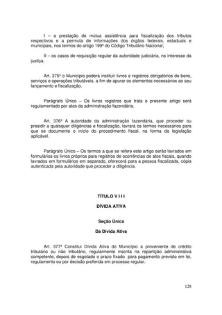 I – a prestação de mútua assistência para fiscalização dos tributos
respectivos e a permuta de informações dos órgãos federais, estaduais e
municipais, nos termos do artigo 199º do Código Tributário Nacional;

       II – os casos de requisição regular da autoridade judiciária, no interesse da
justiça.


       Art. 375º o Município poderá instituir livros e registros obrigatórios de bens,
serviços e operações tributáveis, a fim de apurar os elementos necessários ao seu
lançamento e fiscalização.


      Parágrafo Único – Os livros registros que trata o presente artigo será
regulamentado por atos da administração fazendária.


       Art. 376º A autoridade da administração fazendária, que proceder ou
presidir a quaisquer diligências e fiscalização, lavrará os termos necessários para
que se documente o início do procedimento fiscal, na forma da legislação
aplicável.


       Parágrafo Único – Os termos a que se refere este artigo serão lavrados em
formulários os livros próprios para registros de ocorrências de atos fiscais, quando
lavrados em formulários em separado, oferecerá para a pessoa fiscalizada, cópia
autenticada pela autoridade que proceder a diligência.




                                   TÍTULO V I I I

                                   DÍVIDA ATIVA


                                    Seção Única

                                  Da Dívida Ativa


        Art. 377º Constitui Dívida Ativa do Município a proveniente de crédito
tributário ou não tributário, regularmente inscrita na repartição administrativa
competente, depois de esgotado o prazo fixado para pagamento previsto em lei,
regulamento ou por decisão proferida em processo regular.




                                                                                  128
 