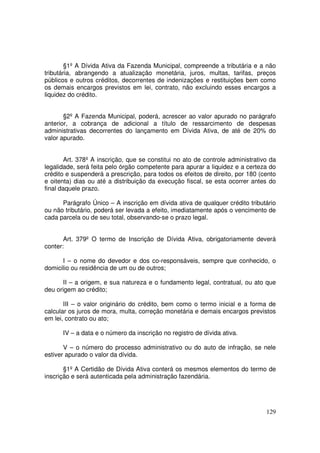 §1º A Dívida Ativa da Fazenda Municipal, compreende a tributária e a não
tributária, abrangendo a atualização monetária, juros, multas, tarifas, preços
públicos e outros créditos, decorrentes de indenizações e restituições bem como
os demais encargos previstos em lei, contrato, não excluindo esses encargos a
liquidez do crédito.


       §2º A Fazenda Municipal, poderá, acrescer ao valor apurado no parágrafo
anterior, a cobrança de adicional a título de ressarcimento de despesas
administrativas decorrentes do lançamento em Dívida Ativa, de até de 20% do
valor apurado.


        Art. 378º A inscrição, que se constitui no ato de controle administrativo da
legalidade, será feita pelo órgão competente para apurar a liquidez e a certeza do
crédito e suspenderá a prescrição, para todos os efeitos de direito, por 180 (cento
e oitenta) dias ou até a distribuição da execução fiscal, se esta ocorrer antes do
final daquele prazo.

      Parágrafo Único – A inscrição em dívida ativa de qualquer crédito tributário
ou não tributário, poderá ser levada a efeito, imediatamente após o vencimento de
cada parcela ou de seu total, observando-se o prazo legal.


       Art. 379º O termo de Inscrição de Dívida Ativa, obrigatoriamente deverá
conter:

      I – o nome do devedor e dos co-responsáveis, sempre que conhecido, o
domicilio ou residência de um ou de outros;

       II – a origem, e sua natureza e o fundamento legal, contratual, ou ato que
deu origem ao crédito;

       III – o valor originário do crédito, bem como o termo inicial e a forma de
calcular os juros de mora, multa, correção monetária e demais encargos previstos
em lei, contrato ou ato;

      IV – a data e o número da inscrição no registro de dívida ativa.

       V – o número do processo administrativo ou do auto de infração, se nele
estiver apurado o valor da dívida.

       §1º A Certidão de Dívida Ativa conterá os mesmos elementos do termo de
inscrição e será autenticada pela administração fazendária.




                                                                                129
 