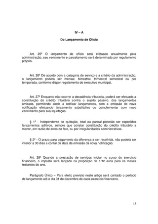 IV – A

                           Do Lançamento de Ofício



      Art. 25º O lançamento de ofício será efetuado anualmente pela
administração, seu vencimento e parcelamento será determinado por regulamento
próprio.



     Art. 26º De acordo com a categoria de serviço e a critério da administração,
o lançamento poderá ser mensal, bimestral, trimestral semestral ou por
temporada, conforme dispor regulamento do executivo municipal.



       Art. 27º Enquanto não ocorrer a decadência tributaria, poderá ser efetuada a
constituição do crédito tributário contra o sujeito passivo, dos lançamentos
omissos, permitindo ainda a retificar lançamentos, com a emissão de nova
notificação efetuando lançamento substitutivo ou complementar com novo
vencimento para sua liquidação.


     § 1º - Independente da quitação, total ou parcial poderão ser expedidos
lançamentos aditivos, sempre que constar constituição do crédito tributário a
menor, em razão de erros de fato, ou por irregularidades administrativas.


       § 2º - O prazo para pagamento da diferença a ser recolhida, não poderá ser
inferior a 30 dias a contar da data da emissão da nova notificação.



      Art. 28º Quando a prestação de serviços iniciar no curso do exercício
financeiro, o imposto será lançado na proporção de 1/12 avos para os meses
restantes do ano.


      Parágrafo Único – Para efeito previsto neste artigo será contado o período
de lançamento até o dia 31 de dezembro de cada exercício financeiro.




                                                                                13
 