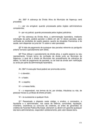 Art. 383º A cobrança da Dívida Ativa do Município de Itaperuçu será
procedida:

     I – por via amigável, quando processada pelos órgãos administrativos
competentes;

      II – por via judicial, quando processada pelos órgãos judiciários.

        §1º Na cobrança da Dívida Ativa, a administração fazendária, mediante
solicitação da parte, poderá parcelar o débito em até 12 (doze) parcelas, após
verificada as condições do sujeito passivo, quanto às situações financeiras e de
saúde, sem dispensar os juros de 1% sobre o valor parcelado.

       §2º A falta de pagamento de quaisquer das parcelas referente ao parágrafo
anterior tornará o parcelamento sem efeito.

       §3º Para efetuar o parcelamento da dívida ativa, o sujeito passivo ou seu
representante, firmará termo de confissão de divida junto ao Município de
Itaperuçu, o qual dá o direito do Município dar procedimento da cobrança do
débito, na falta do pagamento de parcelas, ou do total da dívida sem notificação
ou aviso por parte da administração fazendária.


      Art. 384º A execução fiscal poderá ser promovida contra:

      I – o devedor;

      II – o fiador;

      III – o espólio;

      IV – a massa falida;

      V – o responsável, nos termos da lei, por dívidas, tributárias ou não, de
pessoas físicas ou jurídicas de direito privado;

      VI – os sucessores a qualquer título.

       §1º Ressalvado o disposto neste código, o síndico, o comissário, o
liquidante e o administrador, nos casos de falência, concordata, liquidação,
inventário, insolvência ou concurso de credores, se antes de garantidos os
créditos da Fazenda Pública Municipal, alienarem ou derem em garantia quaisquer
dos bens administrativos, respondem solidariamente, pelo valor desses bens.




                                                                            131
 