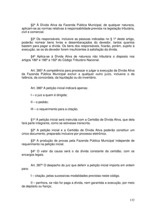 §2º À Dívida Ativa da Fazenda Pública Municipal, de qualquer natureza,
aplicam-se as normas relativas à responsabilidade prevista na legislação tributária,
civil e comercial.

      §3º Os responsáveis, inclusive as pessoas indicadas no § 1º deste artigo,
poderão nomear bens livres e desembaraçados do devedor, tantos quantos
bastem para pagar a dívida. Os bens dos responsáveis, ficarão, porém, sujeito à
execução, se os do devedor forem insuficientes à satisfação da dívida.

       §4º Aplica-se à Dívida Ativa de natureza não tributária o disposto nos
artigos 186º e 188º a 192º do Código Tributário Nacional.


       Art. 385º A competência para processar e julgar a execução da Dívida Ativa
da Fazenda Pública Municipal excluir a qualquer outro juízo, inclusive o da
falência, da concordata, da liquidação ou do inventário.


        Art. 386º A petição inicial indicará apenas:

        I – o juiz a quem é dirigida;

        II – o pedido;

        III – o requerimento para a citação.


       §1º A petição inicial será instruída com a Certidão de Dívida Ativa, que dela
fará parte integrante, como se estivesse transcrita.

       §2º A petição inicial e a Certidão de Dívida Ativa poderão constituir um
único documento, preparado inclusive por processo eletrônico.

      §3º A produção de provas pela Fazenda Pública Municipal independe de
requerimento na petição inicial.

      §4º O valor da causa será o da dívida constante da certidão, com os
encargos legais.


        Art. 387º O despacho do juiz que deferir a petição inicial importa em ordem
para:

        I – citação, pelas sucessivas modalidades previstas neste código.

      II – penhora, se não for paga a dívida, nem garantida a execução, por meio
de depósito ou fiança;



                                                                                132
 