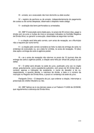 III – arresto, se o executado não tiver domicílio ou dele ocultar;

      IV – registro da penhora ou de arresto, independentemente do pagamento
de custas ou de outras despesas, observado o disposto neste código.

      V – avaliação dos bens penhorados ou arrestados.


       Art. 388º O executado será citado para, no prazo de 05 (cinco) dias, pagar a
dívida com os juros e multas de mora e encargos indicados na Certidão Negativa
de Dívida Ativa, ou garantir a execução, observadas as seguintes normas:

       I – a citação será feita pelo correio, com aviso de recepção, se o Município
não a requerer por outra forma:

       II – a citação pelo correio considera-se feita na data da entrega da carta no
endereço do executado; ou, se a data for omitida, no aviso de recepção, 10 (dez)
dias após a entrega da carta à agência postal;


        III – se o aviso de recepção não retornar no prazo de 15 (quinze) dias da
entrega da carta à agência postal, a citação será feita por oficial de justiça ou por
edital;

        IV – O edital será afixado na sede do juízo, publicado uma vez no órgão
oficial, gratuitamente, como expediente judiciário, com prazo de 30 (trinta) dias, e
conterá, apenas a indicação da exeqüente, o nome do devedor e do co-
responsáveis, a quantia devida, a natureza da dívida, a data e o número da
inscrição no Registro de Dívida Ativa, o prazo e o endereço da sede do juízo.

       Parágrafo Único – O despacho do juiz, que ordenar a citação, interrompe a
prescrição do crédito tributário ou não.


      Art. 389º Aplicar-se à nos demais casos a Lei Federal nº 6.830 de 22/09/80,
que regulamenta a cobrança da Dívida Ativa.




                                                                                 133
 