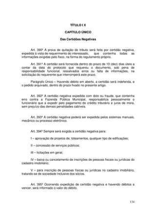 TÍTULO I X

                                   CAPÍTULO ÚNICO

                             Das Certidões Negativas


      Art. 390º A prova de quitação do tributo será feita por certidão negativa,
expedida à vista de requerimento do interessado,    que contenha todas as
informações exigidas pelo fisco, na forma do regulamento próprio.

        Art. 391º A certidão será fornecida dentro do prazo de 10 (dez) dias úteis a
contar da data do protocolo que requereu o documento, sob pena de
responsabilidade funcional, ressalvados erros ou falta de informações, na
solicitação do requerente que interromperá este prazo.

      Parágrafo Único – Havendo débito em aberto, a certidão será indeferida, e
o pedido arquivado, dentro do prazo fixado no presente artigo.


       Art. 392º A certidão negativa expedida com dolo ou fraude, que contenha
erro contra a Fazenda Pública Municipal, responsabiliza pessoalmente o
funcionário que a expedir pelo pagamento do crédito tributário e juros de mora,
sem prejuízo das demais penalidades cabíveis.


     Art. 393º A certidão negativa poderá ser expedida pelos sistemas manuais,
mecânico ou processo eletrônico.


      Art. 394º Sempre será exigida a certidão negativa para:

      I – aprovação de projetos de, loteamentos, qualquer tipo de edificações;

      II – concessão de serviços públicos;

      III – licitações em geral;

      IV – baixa ou cancelamento de inscrições de pessoas fiscais ou jurídicas do
cadastro imobiliário;

       V – para inscrição de pessoas físicas ou jurídicas no cadastro imobiliário,
tratando-se de sociedade inclusive dos sócios.


      Art. 395º Ocorrendo expedição de certidão negativa e havendo débitos a
vencer, será informado o valor do débito.



                                                                                 134
 