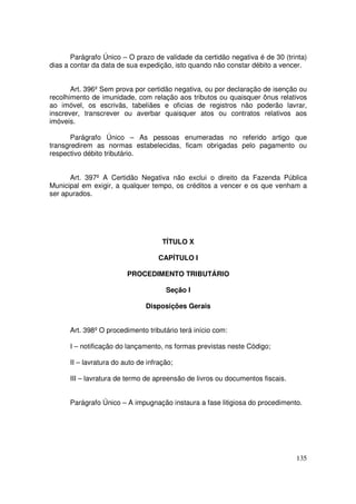 Parágrafo Único – O prazo de validade da certidão negativa é de 30 (trinta)
dias a contar da data de sua expedição, isto quando não constar débito a vencer.


       Art. 396º Sem prova por certidão negativa, ou por declaração de isenção ou
recolhimento de imunidade, com relação aos tributos ou quaisquer ônus relativos
ao imóvel, os escrivãs, tabeliães e oficias de registros não poderão lavrar,
inscrever, transcrever ou averbar quaisquer atos ou contratos relativos aos
imóveis.

       Parágrafo Único – As pessoas enumeradas no referido artigo que
transgredirem as normas estabelecidas, ficam obrigadas pelo pagamento ou
respectivo débito tributário.


      Art. 397º A Certidão Negativa não exclui o direito da Fazenda Pública
Municipal em exigir, a qualquer tempo, os créditos a vencer e os que venham a
ser apurados.




                                     TÍTULO X

                                    CAPÍTULO I

                         PROCEDIMENTO TRIBUTÁRIO

                                      Seção I

                               Disposições Gerais


      Art. 398º O procedimento tributário terá início com:

      I – notificação do lançamento, ns formas previstas neste Código;

      II – lavratura do auto de infração;

      III – lavratura de termo de apreensão de livros ou documentos fiscais.


      Parágrafo Único – A impugnação instaura a fase litigiosa do procedimento.




                                                                               135
 