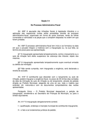 Seção I I I

                      Do Processo Administrativo Fiscal


       Art. 408º A apuração das infrações fiscais à legislação tributária e a
aplicação das respectivas multas serão procedidas através de processo
administrativo-fiscal, organizado em forma de autos forenses, tendo as folhas
numeradas e rubricadas e as peças que o compõem dispostas na ordem em que
forem juntadas.


      Art. 409º O processo administrativo-fiscal tem início e se formaliza na data
em que o autuado integrar a instância com a impugnação ou, na sua falta, ao
término do prazo para sua apresentação.

      §1º A impugnação apresentada tempestivamente, contra o lançamento ou o
auto de infração terá efeito suspensivo da cobrança dos tributos, objeto dos
mesmos.

      §2º A impugnação apresentada tempestivamente supre eventual omissão
ou defeito de intimação.

       §3º Não sendo cumprida, nem impugnada a exigência, será declarada a
revelia do autuado.


       Art. 410º O contribuinte que discordar com o lançamento ou auto de
infração, poderá impugnar a exigência fiscal, no prazo de 30 (trinta) dias contados
da data da intimação do auto de infração ou do lançamento, através de petição
dirigida ao Prefeito Municipal, alegando de uma só vez, toda a matéria que
entender útil, instruindo-a com os documentos comprobatórios das razões
apresentadas.

       Parágrafo Único – O Prefeito Municipal despachará a petição de
impugnação, remetendo-a ao Secretário de Finanças do Município, ou para o
Diretor equivalente.


      Art. 411º A impugnação obrigatoriamente conterá:

      I – qualificação, endereço e inscrição municipal do contribuinte impugnante;

      II – o fato e os fundamentos jurídicos do pedido;



                                                                               138
 