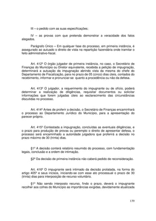 III – o pedido com as suas especificações;

      IV – as provas com que pretenda demonstrar a veracidade dos fatos
alegados.

       Parágrafo Único – Em qualquer fase do processo, em primeira instância, é
assegurado ao autuado o direito de vista na repartição fazendária onde tramitar o
feito administrativo-fiscal.


      Art. 412º O órgão julgador de primeira instância, no caso, o Secretário de
Finanças do Município ou Diretor equivalente, recebida a petição de impugnação,
determinará a autuação da impugnação abrindo vista da mesma do chefe do
Departamento de Fiscalização, para no prazo de 05 (cinco) dias úteis, contados do
recebimento, informar e pronunciar-se quanto a procedência ou não da defesa.


       Art. 413º O julgador, a requerimento do impugnante ou de ofício, poderá
determinar a realização de diligências, requisitar documentos ou solicitar
informações que forem julgadas úteis ao esclarecimento das circunstâncias
discutidas no processo.


      Art. 414º Antes de proferir a decisão, o Secretário de Finanças encaminhará
o processo ao Departamento Jurídico do Município, para a apresentação do
parecer próprio.


      Art. 415º Contestada a impugnação, concluídas as eventuais diligências, e
o prazo para produção de provas ou perempto o direito de apresentar defesa, o
processo será encaminhado a autoridade julgadora que proferirá a decisão no
prazo máximo de 30 (trinta) dias.


       §1º A decisão conterá relatório resumido do processo, com fundamentação
legais, conclusão e a ordem de intimação.

      §2º Da decisão de primeira instância não caberá pedido de reconsideração.


        Art. 416º O impugnante será intimado da decisão prolatada, na forma do
artigo 405º e seus incisos, iniciando-se com esse ato processual o prazo de 30
(trinta) dias para interposição de recurso voluntário.

      §1º Não sendo interposto recurso, findo o prazo, deverá o impugnante
recolher aos cofres do Município as importâncias exigidas, devidamente atualizada



                                                                             139
 