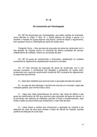 IV – B


                      Do Lançamento por Homologação



      Art. 29º No lançamento por homologação, que estão sujeitas as empresas,
como definida no artigo 7º letra “A” o sujeito passivo se obriga a apurar e a
recolher o imposto em guias próprios nos prazos, conforme dispor o regulamento,
sem qualquer aviso ou notificação por parte do sujeito ativo.


      Parágrafo Único – Nos serviços de execução de obras de construção civil o
fato gerador do imposto ocorre no momento da efetiva prestação de serviço,
independente de medição, vistoria ou conclusão da obra.


     Art. 30º As guias de recolhimento e informativa, obedecerão os modelos
constantes do regulamento expedido pelo executivo municipal.


      Art. 31º Nos serviços de execução de obras de construção civil e nos
serviços auxiliares, o contribuinte fica obrigado a apresentar ao sujeito ativo,
juntamente com a guia de recolhimento mensal de ISS, constante do regulamento,
os seguintes documentos:


     A – cópia das medições que serviram para a apuração da base de calculo;

     B – no caso da obra abranger o território de mais de um município, cópia das
medições globais, que envolva toda a obra;


      C – cópia das notas fiscais/faturas de serviço, das notas de débito e das
guias de recolhimento de ISS que serviram para apuração da base de cálculo, e
as primeiras vias relativas as medições, parciais e finais e complementares, caso
exista e todos os documentos que comprovam o valor total da obra;


       D – notas fiscais e recibos que comprovam a aplicação do material a ser
deduzido do valor da obra para compor a base de cálculo do imposto, quando
justificar tal dedução do custo total.




                                                                               14
 