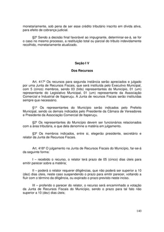 monetariamente, sob pena de ser esse crédito tributário inscrito em dívida ativa,
para efeito de cobrança judicial.

       §2º Sendo a decisão final favorável ao impugnante, determinar-se-á, se for
o caso no mesmo processo, a restituição total ou parcial do tributo indevidamente
recolhido, monetariamente atualizado.




                                    Seção I V

                                  Dos Recursos


      Art. 417º Os recursos para segunda instância serão apreciados e julgado
por uma Junta de Recursos Fiscais, que será instituída pelo Executivo Municipal,
com 5 (cinco) membros, sendo 03 (três) representantes do Município, 01 (um)
representante do Legislativo Municipal, 01 (um) representante da Associação
Comercial e Industrial de Itaperuçu. A Junta de recursos Fiscais serão instituídas
sempre que necessário.

      §1º Os representantes do Município serão indicados pelo Prefeito
Municipal, sendo os demais indicados pelo Presidente da Câmara de Vereadores
e Presidente da Associação Comercial de Itaperuçu.

      §2º Os representantes do Município devem ser funcionários relacionados
com a área tributária, e que dela denomine a matéria em julgamento.

       §3º Os membros indicados, entre si, elegerão presidente, secretário e
relator da Junta de Recursos Fiscais.


      Art. 418º O julgamento na Junta de Recursos Fiscais do Município, far-se-á
da seguinte forma:

       I – recebido o recurso, o relator terá prazo de 05 (cinco) dias úteis para
emitir parecer sobre a matéria;

        II – poderá o relator requerer diligências, que não poderá ser superior a 10
(dez) dias úteis, neste caso suspendendo o prazo para emitir parecer, voltando a
fluir com o término da diligência, ou expirado o prazo previsto neste inciso.

      III – proferido o parecer do relator, o recurso será encaminhado a votação
da Junta de Recursos Fiscais do Município, sendo o prazo para tal fato não
superior a 10 (dez) dias úteis;




                                                                                140
 