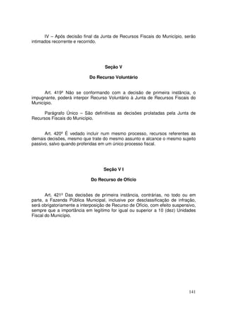 IV – Após decisão final da Junta de Recursos Fiscais do Município, serão
intimados recorrente e recorrido.




                                    Seção V

                            Do Recurso Voluntário


      Art. 419º Não se conformando com a decisão de primeira instância, o
impugnante, poderá interpor Recurso Voluntário à Junta de Recursos Fiscais do
Município.

      Parágrafo Único – São definitivas as decisões prolatadas pela Junta de
Recursos Fiscais do Município.


      Art. 420º É vedado incluir num mesmo processo, recursos referentes as
demais decisões, mesmo que trate do mesmo assunto e alcance o mesmo sujeito
passivo, salvo quando proferidas em um único processo fiscal.




                                   Seção V I

                             Do Recurso de Ofício


       Art. 421º Das decisões de primeira instância, contrárias, no todo ou em
parte, a Fazenda Pública Municipal, inclusive por desclassificação de infração,
será obrigatoriamente a interposição de Recurso de Ofício, com efeito suspensivo,
sempre que a importância em legítimo for igual ou superior a 10 (dez) Unidades
Fiscal do Município.




                                                                             141
 