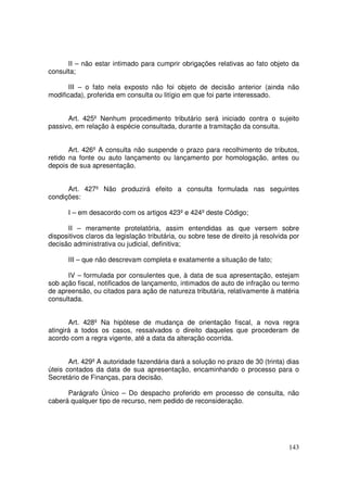 II – não estar intimado para cumprir obrigações relativas ao fato objeto da
consulta;

       III – o fato nela exposto não foi objeto de decisão anterior (ainda não
modificada), proferida em consulta ou litígio em que foi parte interessado.


      Art. 425º Nenhum procedimento tributário será iniciado contra o sujeito
passivo, em relação à espécie consultada, durante a tramitação da consulta.


       Art. 426º A consulta não suspende o prazo para recolhimento de tributos,
retido na fonte ou auto lançamento ou lançamento por homologação, antes ou
depois de sua apresentação.


      Art. 427º Não produzirá efeito a consulta formulada nas seguintes
condições:

      I – em desacordo com os artigos 423º e 424º deste Código;

      II – meramente protelatória, assim entendidas as que versem sobre
dispositivos claros da legislação tributária, ou sobre tese de direito já resolvida por
decisão administrativa ou judicial, definitiva;

      III – que não descrevam completa e exatamente a situação de fato;

      IV – formulada por consulentes que, à data de sua apresentação, estejam
sob ação fiscal, notificados de lançamento, intimados de auto de infração ou termo
de apreensão, ou citados para ação de natureza tributária, relativamente à matéria
consultada.


       Art. 428º Na hipótese de mudança de orientação fiscal, a nova regra
atingirá a todos os casos, ressalvados o direito daqueles que procederam de
acordo com a regra vigente, até a data da alteração ocorrida.


       Art. 429º A autoridade fazendária dará a solução no prazo de 30 (trinta) dias
úteis contados da data de sua apresentação, encaminhando o processo para o
Secretário de Finanças, para decisão.

      Parágrafo Único – Do despacho proferido em processo de consulta, não
caberá qualquer tipo de recurso, nem pedido de reconsideração.




                                                                                   143
 