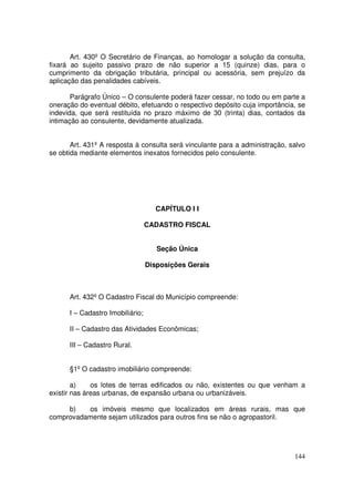 Art. 430º O Secretário de Finanças, ao homologar a solução da consulta,
fixará ao sujeito passivo prazo de não superior a 15 (quinze) dias, para o
cumprimento da obrigação tributária, principal ou acessória, sem prejuízo da
aplicação das penalidades cabíveis.

       Parágrafo Único – O consulente poderá fazer cessar, no todo ou em parte a
oneração do eventual débito, efetuando o respectivo depósito cuja importância, se
indevida, que será restituída no prazo máximo de 30 (trinta) dias, contados da
intimação ao consulente, devidamente atualizada.


       Art. 431º A resposta à consulta será vinculante para a administração, salvo
se obtida mediante elementos inexatos fornecidos pelo consulente.




                                    CAPÍTULO I I

                                  CADASTRO FISCAL


                                     Seção Única

                                  Disposições Gerais



      Art. 432º O Cadastro Fiscal do Município compreende:

      I – Cadastro Imobiliário;

      II – Cadastro das Atividades Econômicas;

      III – Cadastro Rural.


      §1º O cadastro imobiliário compreende:

        a)    os lotes de terras edificados ou não, existentes ou que venham a
existir nas áreas urbanas, de expansão urbana ou urbanizáveis.

     b)   os imóveis mesmo que localizados em áreas rurais, mas que
comprovadamente sejam utilizados para outros fins se não o agropastoril.




                                                                              144
 