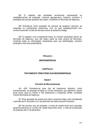§2º O cadastro das atividades econômicas compreende os
estabelecimentos de produção, inclusive agropecuária, indústria, comércio e
prestação de serviços qualquer que sejam, existentes no Município de Itaperuçu.


      §3º Entende-se como prestador de serviços de qualquer natureza, as
empresas ou profissionais autônomos, com ou sem estabelecimento fixo,
conforme previsto na lista de serviços anexa ao presente Código.


      §4º O cadastro rural compreende todos os imóveis localizados dentro do
Município de Itaperuçu, que não façam parte da área urbana do Município,
contendo todas as informações necessárias para sua identificação, inclusive
produção e dos seus proprietários.




                                  TÍTULO X I

                              MICROEMPRESAS



                                  CAPÍTULO I

            TRATAMENTO TRIBUTÁRIO DAS MICROEMPRESAS


                                    Seção I

                         Conceito de Microempresas

       Art. 433º Considera-se para fins de tratamento tributário, como
microempresas, as pessoas jurídicas ou firmas individuais, que obtiverem receita
bruta anual, igual ou inferior a 750 (setecentos e cinqüenta) UFMs– Unidades
Fiscais Municipais de Itaperuçu.

       §1º Para apuração da receita que trata o presente artigo, será considerado
o período de 01 de janeiro a 31 de dezembro de cada exercício financeiro.

      §2º No primeiro ano de atividade, o limite da receita bruta será calculado
proporcionalmente ao número de meses decorridos entre o mês da constituição
da empresa até 31 de dezembro.




                                                                             145
 
