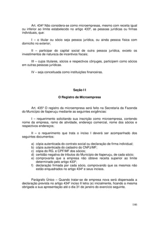 Art. 434º Não considera-se como microempresas, mesmo com receita igual
ou inferior ao limite estabelecido no artigo 433º, as pessoas jurídicas ou firmas
individuais, que:

      I – o titular ou sócio seja pessoa jurídica, ou ainda pessoa física com
domicilio no exterior;

       II – participar do capital social de outra pessoa jurídica, exceto os
investimentos de natureza de incentivos fiscais;

      III – cujos titulares, sócios e respectivos cônjuges, participem como sócios
em outras pessoas jurídicas.

      IV – seja conceituada como instituições financeiras.




                                     Seção I I

                          O Registro de Microempresa


     Art. 435º O registro da microempresa será feito na Secretaria da Fazenda
do Município de Itaperuçu mediante as seguintes exigências:

      I – requerimento solicitando sua inscrição como microempresa, contendo
nome da empresa, ramo de atividade, endereço comercial, nome dos sócios e
respectivos endereços;

      II – o requerimento que trata o inciso I deverá ser acompanhado dos
seguintes documentos:

      a) cópia autenticada do contrato social ou declaração de firma individual;
      b) cópia autenticada do cadastro do CNPJ/MF;
      c) cópia do RG. e CPF/MF dos sócios;
      d) certidão negativa de tributos do Município de Itaperuçu, de cada sócio;
      e) comprovante que a empresa não obteve receita superior ao limite
         determinado pelo artigo 433º;
      f) declaração firmada por cada sócio, comprovando que os mesmos não
         estão enquadrados no artigo 434º e seus incisos.


      Parágrafo Único – Quando tratar-se de empresa nova será dispensada a
declaração prevista no artigo 434º inciso II letra (e) inicialmente, ficando a mesma
obrigada a sua apresentação até o dia 31 de janeiro do exercício seguinte.




                                                                                146
 
