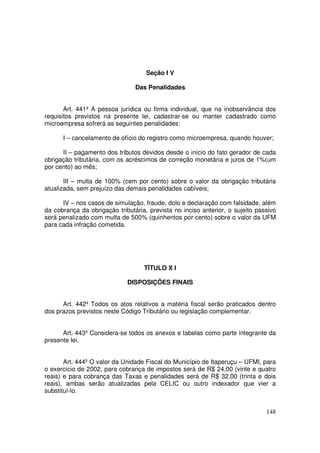 Seção I V

                                Das Penalidades


       Art. 441º A pessoa jurídica ou firma individual, que na inobservância dos
requisitos previstos na presente lei, cadastrar-se ou manter cadastrado como
microempresa sofrerá as seguintes penalidades:

      I – cancelamento de ofício do registro como microempresa, quando houver;

      II – pagamento dos tributos devidos desde o início do fato gerador de cada
obrigação tributária, com os acréscimos de correção monetária e juros de 1%(um
por cento) ao mês;

       III – multa de 100% (cem por cento) sobre o valor da obrigação tributária
atualizada, sem prejuízo das demais penalidades cabíveis;

      IV – nos casos de simulação, fraude, dolo e declaração com falsidade, além
da cobrança da obrigação tributária, prevista no inciso anterior, o sujeito passivo
será penalizado com multa de 500% (quinhentos por cento) sobre o valor da UFM
para cada infração cometida.




                                   TÍTULO X I

                             DISPOSIÇÕES FINAIS


      Art. 442º Todos os atos relativos a matéria fiscal serão praticados dentro
dos prazos previstos neste Código Tributário ou legislação complementar.


      Art. 443º Considera-se todos os anexos e tabelas como parte integrante da
presente lei.


       Art. 444º O valor da Unidade Fiscal do Município de Itaperuçu – UFMI, para
o exercício de 2002, para cobrança de impostos será de R$ 24,00 (vinte e quatro
reais) e para cobrança das Taxas e penalidades será de R$ 32,00 (trinta e dois
reais), ambas serão atualizadas pela CELIC ou outro indexador que vier a
substituí-lo.


                                                                               148
 