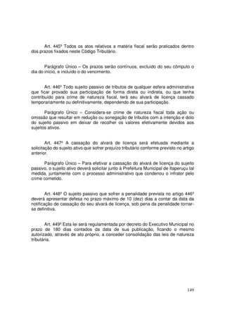 Art. 445º Todos os atos relativos a matéria fiscal serão praticados dentro
dos prazos fixados neste Código Tributário.


       Parágrafo Único – Os prazos serão contínuos, excluído do seu cômputo o
dia do início, e incluído o do vencimento.


       Art. 446º Todo sujeito passivo de tributos de qualquer esfera administrativa
que ficar provado sua participação de forma direta ou indireta, ou que tenha
contribuído para crime de natureza fiscal, terá seu alvará de licença cassado
temporariamente ou definitivamente, dependendo de sua participação.

       Parágrafo Único – Considera-se crime de natureza fiscal toda ação ou
omissão que resultar em redução ou sonegação de tributos com a intenção e dolo
do sujeito passivo em deixar de recolher os valores efetivamente devidos aos
sujeitos ativos.


        Art. 447º A cassação do alvará de licença será efetuada mediante a
solicitação do sujeito ativo que sofrer prejuízo tributário conforme previsto no artigo
anterior.

      Parágrafo Único – Para efetivar a cassação do alvará de licença do sujeito
passivo, o sujeito ativo deverá solicitar junto à Prefeitura Municipal de Itaperuçu tal
medida, juntamente com o processo administrativo que condenou o infrator pelo
crime cometido.


        Art. 448º O sujeito passivo que sofrer a penalidade prevista no artigo 446º
deverá apresentar defesa no prazo máximo de 10 (dez) dias a contar da data da
notificação de cassação do seu alvará de licença, sob pena da penalidade tornar-
se definitiva.


        Art. 449º Esta lei será regulamentada por decreto do Executivo Municipal no
prazo de 180 dias contados da data de sua publicação, ficando o mesmo
autorizado, através de ato próprio, a conceder consolidação das leis de natureza
tributária.




                                                                                   149
 