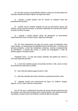 Art. 32º Sem prejuízo de penalidade cabíveis o preço do serviço poderá ser
arbitrado mediante processo regular nos seguintes casos:


      A – quando o sujeito passivo não for inscrito no cadastro fiscal dos
prestadores de serviços;


      B – quando houver fundado suspeita de que os documentos fiscais não
refletem o preço real dos serviços, ou quando o declarado for notoriamente inferior
ao preço corrente na praça;


      C – quando o sujeito passivo deixar de apresentar os documentos
requisitados pelo fisco municipal, após a segunda notificação.



      Art. 33º Para arbitramento do preço do serviço serão considerados entre
outros fatores, os lançamentos de estabelecimentos semelhantes, a natureza dos
serviços prestados, o valor das instalações, máquinas, veículos e equipamentos
do contribuinte, a retirada dos sócios, o número de empregados, o valor de
salários pagos e encargos sociais.


    Parágrafo Único – O valor dos preços arbitrado não poderá ser inferior a
soma das seguintes parcelas:


     A – o valor das matérias primas consumidas durante o mês, salvo se tratar
de contribuinte concorrente ao ICMS.


     B – valor total dos salários pagos durante o mês;


     C – valor das retiradas dos sócios, diretores ou gerentes durante o mês;


     D – despesa mensal com fornecimento de água, luz, telefone, aluguel,
seguros, se for o caso inclusive combustíveis.



      Art. 34º Far-se-á o arbitramento do preço do serviço sempre através de auto
de infração, cuja cópia será entregue para o sujeito passivo, que deverá promover
sua defesa no prazo máximo de 30 dias a contar da data da autuação.



                                                                                15
 
