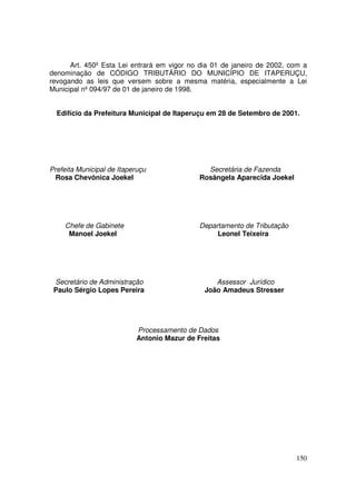 Art. 450º Esta Lei entrará em vigor no dia 01 de janeiro de 2002, com a
denominação de CÓDIGO TRIBUTÁRIO DO MUNICÍPIO DE ITAPERUÇU,
revogando as leis que versem sobre a mesma matéria, especialmente a Lei
Municipal nº 094/97 de 01 de janeiro de 1998.


  Edifício da Prefeitura Municipal de Itaperuçu em 28 de Setembro de 2001.




Prefeita Municipal de Itaperuçu                Secretária de Fazenda
  Rosa Chevônica Joekel                      Rosângela Aparecida Joekel




     Chefe de Gabinete                       Departamento de Tributação
      Manoel Joekel                               Leonel Teixeira




 Secretário de Administração                     Assessor Jurídico
 Paulo Sérgio Lopes Pereira                   João Amadeus Stresser




                           Processamento de Dados
                           Antonio Mazur de Freitas




                                                                          150
 