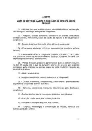ANEXO I

     LISTA DE SERVIÇOS SUJEITO A INCIDÊNCIA DO IMPOSTO SOBRE
                             SERVIÇO


       01 – Médicos, inclusive análises clínicas, eletricidade médica, radioterapia,
ultra-sonografia, radiologia, tomografia e congêneres;

      02 – Hospitais, clínicas, sanatórios, laboratórios de análise, ambulatório,
prontos-socorros, manicômios, casas de saúde, de repouso e de recuperação e
congêneres;

      03 – Bancos de sangue, leite, pele, olhos, sêmen e congêneres;

       04 – Enfermeiros, obstetras, ortópticos, fonoaudiólogos, protéticos (prótese
dentária);

        05 – Assistência médica e congêneres previstos nos itens 1, 2 e 3 desta
lista, prestados através de planos de medicina de grupo, convênios, inclusive com
empresas para assistência a empregados;

       06 – Planos de saúde, prestados por empresas que não estejam incluídos
no item 05 desta lista e que se cumpram através de serviços por terceiros,
contratados pela empresa ou apenas pagos por esta, mediante indicação do
beneficiário do plano.

      07 – Médicos veterinários;

      08 – Hospitais veterinários, clínicas veterinárias e congêneres;

      09 – Guarda, tratamento, amestramento, adestramento, embelezamento,
alojamento e congêneres relativos e animais;

     10 – Barbeiros, cabeleireiros, manicures, tratamento de pele, depilação e
congêneres;

      11 – Banhos, duchas, sauna, massagens, ginásticas e congêneres;

      12 – Varrição, coleta, remoção e incineração de lixo;

      13 – Limpeza e drenagem de portos, rios e canais;

       14 – Limpeza, manutenção e conservação de imóveis, inclusive vias
públicas, parques e jardins;




                                                                                151
 