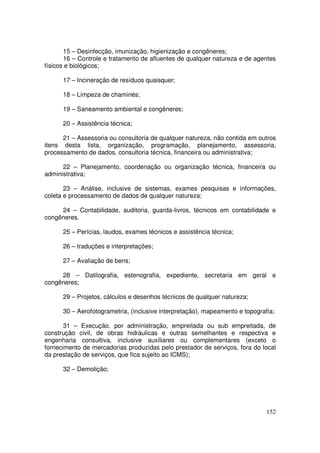 15 – Desinfecção, imunização, higienização e congêneres;
       16 – Controle e tratamento de afluentes de qualquer natureza e de agentes
físicos e biológicos;

      17 – Incineração de resíduos quaisquer;

      18 – Limpeza de chaminés;

      19 – Saneamento ambiental e congêneres;

      20 – Assistência técnica;

      21 – Assessoria ou consultoria de qualquer natureza, não contida em outros
itens desta lista, organização, programação, planejamento, assessoria,
processamento de dados, consultoria técnica, financeira ou administrativa;

      22 – Planejamento, coordenação ou organização técnica, financeira ou
administrativa;

       23 – Análise, inclusive de sistemas, exames pesquisas e informações,
coleta e processamento de dados de qualquer natureza;

     24 – Contabilidade, auditoria, guarda-livros, técnicos em contabilidade e
congêneres.

      25 – Perícias, laudos, exames técnicos e assistência técnica;

      26 – traduções e interpretações;

      27 – Avaliação de bens;

     28 – Datilografia, estenografia, expediente, secretaria em geral e
congêneres;

      29 – Projetos, cálculos e desenhos técnicos de qualquer natureza;

      30 – Aerofotogrametria, (inclusive interpretação), mapeamento e topografia;

       31 – Execução, por administração, empreitada ou sub empreitada, de
construção civil, de obras hidráulicas e outras semelhantes e respectiva e
engenharia consultiva, inclusive auxiliares ou complementares (exceto o
fornecimento de mercadorias produzidas pelo prestador de serviços, fora do local
da prestação de serviços, que fica sujeito ao ICMS);

      32 – Demolição;




                                                                              152
 