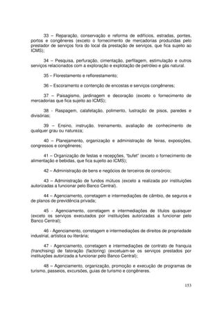 33 – Reparação, conservação e reforma de edifícios, estradas, pontes,
portos e congêneres (exceto o fornecimento de mercadorias produzidas pelo
prestador de serviços fora do local da prestação de serviços, que fica sujeito ao
ICMS);

       34 – Pesquisa, perfuração, cimentação, perfilagem, estimulação e outros
serviços relacionados com a exploração e explotação de petróleo e gás natural.

      35 – Florestamento e reflorestamento;

      36 – Escoramento e contenção de encostas e serviços congêneres;

     37 – Paisagismo, jardinagem e decoração (exceto o fornecimento de
mercadorias que fica sujeito ao ICMS);

       38 - Raspagem, calafetação, polimento, lustração de pisos, paredes e
divisórias;

      39 – Ensino, instrução, treinamento, avaliação de conhecimento de
qualquer grau ou natureza;

      40 – Planejamento, organização e administração de feiras, exposições,
congressos e congêneres;

      41 – Organização de festas e recepções, “bufet” (exceto o fornecimento de
alimentação e bebidas, que fica sujeito ao ICMS);

      42 – Administração de bens e negócios de terceiros de consórcio;

       43 – Administração de fundos mútuos (exceto a realizada por instituições
autorizadas a funcionar pelo Banco Central).

      44 – Agenciamento, corretagem e intermediações de câmbio, de seguros e
de planos de previdência privada;

      45 - Agenciamento, corretagem e intermediações de títulos quaisquer
(exceto os serviços executados por instituições autorizadas a funcionar pelo
Banco Central);

       46 - Agenciamento, corretagem e intermediações de direitos de propriedade
industrial, artística ou literária;

        47 - Agenciamento, corretagem e intermediações de contrato de franquia
(franchising) de fatoração (factoring) (excetuam-se os serviços prestados por
instituições autorizada a funcionar pelo Banco Central);

      48 – Agenciamento, organização, promoção e execução de programas de
turismo, passeios, excursões, guias de turismo e congêneres.


                                                                             153
 