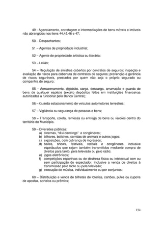 49 - Agenciamento, corretagem e intermediações de bens móveis e imóveis
não abrangidos nos itens 44,45,46 e 47;

      50 – Despachantes;

      51 – Agentes de propriedade industrial;

      52 – Agente de propriedade artística ou literária;

      53 – Leilão;

       54 – Regulação de sinistros cobertos por contratos de seguros; inspeção e
avaliação de riscos para cobertura de contratos de seguros; prevenção e gerência
de riscos seguráveis, prestados por quem não seja o próprio segurado ou
companhia de seguro;

       55 – Armazenamento, depósito, carga, descarga, arrumação e guarda de
bens de qualquer espécie (exceto depósitos feitos em instituições financeiras
autorizadas a funcionar pelo Banco Central);

      56 – Guarda estacionamento de veículos automotores terrestres;

      57 – Vigilância ou segurança de pessoas e bens;

        58 – Transporte, coleta, remessa ou entrega de bens ou valores dentro do
território do Município.

      59 – Diversões públicas:
           a) cinemas, “táxi-dancings” e congêneres;
           b) bilhares, boliches, corridas de animais e outros jogos;
           c) exposições, com cobrança de ingressos;
           d) bailes, shows, festivais, recitais e congêneres, inclusive
              espetáculos que sejam também transmitidos mediante compra de
              direitos para tanto, pela televisão ou pelo rádio;
           e) jogos eletrônicos;
           f) competições esportivas ou de destreza física ou intelectual com ou
              sem participação do espectador, inclusive a venda de direitos à
              transmissão pelo rádio ou pela televisão;
           g) execução de música, individualmente ou por conjuntos;

      60 – Distribuição e venda de bilhetes de loterias, cartões, pules ou cupons
de apostas, sorteios ou prêmios;




                                                                             154
 