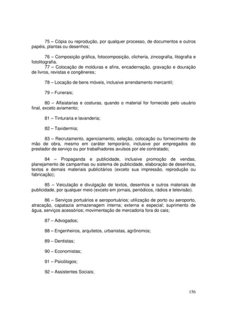 75 – Cópia ou reprodução, por qualquer processo, de documentos e outros
papéis, plantas ou desenhos;

        76 – Composição gráfica, fotocomposição, clicheria, zincografia, litografia e
fotolitografia.
        77 – Colocação de molduras e afins, encadernação, gravação e douração
de livros, revistas e congêneres;

      78 – Locação de bens móveis, inclusive arrendamento mercantil;

      79 – Funerais;

        80 – Alfaiatarias e costuras, quando o material for fornecido pelo usuário
final, exceto aviamento;

      81 – Tinturaria e lavanderia;

      82 – Taxidermia;

      83 – Recrutamento, agenciamento, seleção, colocação ou fornecimento de
mão de obra, mesmo em caráter temporário, inclusive por empregados do
prestador de serviço ou por trabalhadores avulsos por ele contratado;

       84 – Propaganda e publicidade, inclusive promoção de vendas,
planejamento de campanhas ou sistema de publicidade, elaboração de desenhos,
textos e demais materiais publicitários (exceto sua impressão, reprodução ou
fabricação);

       85 – Veiculação e divulgação de textos, desenhos e outros materiais de
publicidade, por qualquer meio (exceto em jornais, periódicos, rádios e televisão).

      86 – Serviços portuários e aeroportuários; utilização de porto ou aeroporto,
atracação, capatazia armazenagem interna; externa e especial; suprimento de
água, serviços acessórios; movimentação de mercadoria fora do cais;

      87 – Advogados;

      88 – Engenheiros, arquitetos, urbanistas, agrônomos;

      89 – Dentistas;

      90 – Economistas;

      91 – Psicólogos;

      92 – Assistentes Sociais;



                                                                                 156
 