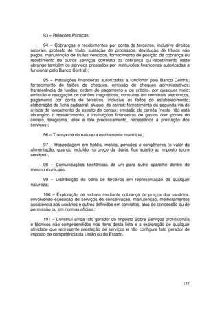93 – Relações Públicas;

       94 – Cobranças e recebimentos por conta de terceiros, inclusive direitos
autorais, protesto de título, sustação de processos, devolução de títulos não
pagos, manutenção de títulos vencidos, fornecimento de posição de cobrança ou
recebimento de outros serviços correlato da cobrança ou recebimento (este
abrange também os serviços prestados por instituições financeiras autorizadas a
funcionar pelo Banco Central);

       95 – Instituições financeiras autorizadas a funcionar pelo Banco Central;
fornecimento de talões de cheques, emissão de cheques administrativos;
transferência de fundos; ordem de pagamento e de crédito, por qualquer meio;
emissão e revogação de cartões magnéticos; consultas em terminais eletrônicos,
pagamento por conta de terceiros, inclusive os feitos do estabelecimento;
elaboração de ficha cadastral; aluguel de cofres; fornecimento de segunda via de
avisos de lançamento de extrato de contas; emissão de carnês (neste não está
abrangido o ressarcimento, a instituições financeiras de gastos com portes do
correio, telegrama, telex e tele processamento, necessários à prestação dos
serviços);

      96 – Transporte de natureza estritamente municipal;

       97 – Hospedagem em hotéis, motéis, pensões e congêneres (o valor da
alimentação, quando incluído no preço da diária, fica sujeito ao imposto sobre
serviços);

    98 – Comunicações telefônicas de um para outro aparelho dentro do
mesmo município;

      99 – Distribuição de bens de terceiros em representação de qualquer
natureza;

       100 – Exploração de rodovia mediante cobrança de preços dos usuários,
envolvendo execução de serviços de conservação, manutenção, melhoramentos
assistência aos usuários e outros definidos em contratos, atos de concessão ou de
permissão ou em normas oficiais;

       101 – Constitui ainda fato gerador do Imposto Sobre Serviços profissionais
e técnicos não compreendidos nos itens desta lista e a exploração de qualquer
atividade que represente prestação de serviços e não configure fato gerador de
imposto de competência da União ou do Estado.




                                                                             157
 