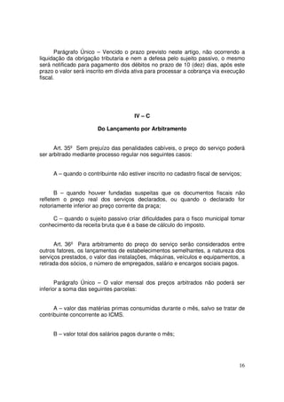 Parágrafo Único – Vencido o prazo previsto neste artigo, não ocorrendo a
liquidação da obrigação tributaria e nem a defesa pelo sujeito passivo, o mesmo
será notificado para pagamento dos débitos no prazo de 10 (dez) dias, após este
prazo o valor será inscrito em dívida ativa para processar a cobrança via execução
fiscal.




                                      IV – C

                       Do Lançamento por Arbitramento


      Art. 35º Sem prejuízo das penalidades cabíveis, o preço do serviço poderá
ser arbitrado mediante processo regular nos seguintes casos:


     A – quando o contribuinte não estiver inscrito no cadastro fiscal de serviços;


      B – quando houver fundadas suspeitas que os documentos fiscais não
refletem o preço real dos serviços declarados, ou quando o declarado for
notoriamente inferior ao preço corrente da praça;

     C – quando o sujeito passivo criar dificuldades para o fisco municipal tomar
conhecimento da receita bruta que é a base de cálculo do imposto.


      Art. 36º Para arbitramento do preço do serviço serão considerados entre
outros fatores, os lançamentos de estabelecimentos semelhantes, a natureza dos
serviços prestados, o valor das instalações, máquinas, veículos e equipamentos, a
retirada dos sócios, o número de empregados, salário e encargos sociais pagos.


       Parágrafo Único – O valor mensal dos preços arbitrados não poderá ser
inferior a soma das seguintes parcelas:


      A – valor das matérias primas consumidas durante o mês, salvo se tratar de
contribuinte concorrente ao ICMS.


     B – valor total dos salários pagos durante o mês;




                                                                                  16
 