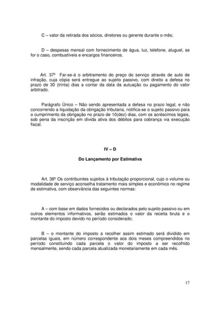 C – valor da retirada dos sócios, diretores ou gerente durante o mês;


      D – despesas mensal com fornecimento de água, luz, telefone, aluguel, se
for o caso, combustíveis e encargos financeiros.



      Art. 37º Far-se-á o arbitramento do preço do serviço através de auto de
infração, cuja cópia será entregue ao sujeito passivo, com direito a defesa no
prazo de 30 (trinta) dias a contar da data da autuação ou pagamento do valor
arbitrado.


       Parágrafo Único – Não sendo apresentada a defesa no prazo legal, e não
concorrendo a liquidação da obrigação tributaria, notifica-se o sujeito passivo para
o cumprimento da obrigação no prazo de 10(dez) dias, com os acréscimos legais,
sob pena da inscrição em dívida ativa dos débitos para cobrança via execução
fiscal.




                                      IV – D

                         Do Lançamento por Estimativa



     Art. 38º Os contribuintes sujeitos à tributação proporcional, cujo o volume ou
modalidade de serviço aconselha tratamento mais simples e econômico no regime
de estimativa, com observância das seguintes normas:



     A – com base em dados fornecidos ou declarados pelo sujeito passivo ou em
outros elementos informativos, serão estimados o valor da receita bruta e o
montante do imposto devido no período considerado;


     B – o montante do imposto a recolher assim estimado será dividido em
parcelas iguais, em número correspondente aos dois meses compreendidos no
período constituindo cada parcela o valor do imposto a ser recolhido
mensalmente, sendo cada parcela atualizada monetariamente em cada mês.




                                                                                 17
 