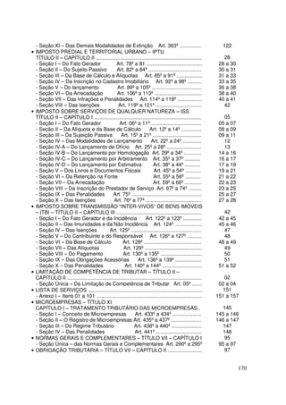 - Seção XI – Das Demais Modalidades de Extinção Art. 363º ...............                                      122
• IMPOSTO PREDIAL E TERRITORIAL URBANO – IPTU
  TÍTULO II – CAPÍTULO II ..........................................................................              28
  - Seção I – Do Fato Gerador                    Art. 78º a 81 .......................................          28 a 30
  - Seção II – Do Sujeito Passivo                Art. 82º a 84º .....................................           30 a 31
  - Seção III – Da Base de Cálculo e Alíquotas Art. 85º a 91º ..................                                31 a 33
  - Seção IV – Da Inscrição no Cadastro Imobiliário Art. 92º a 98º ..........                                   33 a 35
  - Seção V – Do lançamento                      Art. 99º a 105º ...................................            36 a 38
  - Seção VI – Da Arrecadação                    Art. 106º a 113º .................................             38 a 40
  - Seção VII – Das Infrações e Penalidades Art. 114º a 118º .................                                  40 a 41
  - Seção VIII – Das Isenções                     Art. 119º a 121º ................................               42
• IMPOSTO SOBRE SERVIÇOS DE QUALQUER NATUREZA – ISS
  TÍTULO II – CAPÍTULO I ...........................................................................              05
  - Seção I – Do Fato Gerador                      Art. 06º a 11º ...................................           05 a 07
  - Seção II – Da Alíquota e da Base de Cálculo                         Art. 12º a 14º ..............           08 a 09
  - Seção III – Da Sujeição Passiva                 Art. 15º a 21º ..................................           09 a 11
  - Seção IV – Das Modalidades de Lançamento                             Art. 22º a 24º .............             12
  - Seção IV-A – Do Lançamento de Ofício Art. 25º a 28º ........................                                  13
  - Seção IV-B – Do Lançamento por Homologação Art. 29º a 34º ............                                      14 a 16
  - Seção IV-C – Do Lançamento por Arbitramento Art. 35º a 37º ...........                                      16 a 17
  - Seção IV-D – Do Lançamento por Estimativa                             Art. 38º a 44º ...........            17 a 19
  - Seção V – Dos Livros e Documentos Fiscais                             Art. 45º a 54º ...........            19 a 21
  - Seção VI – Da Retenção na Fonte                                       Art. 55º a 58º ...........            21 a 22
  - Seção VII – Da Arrecadação                                            Art. 59º a 66º ............           22 a 23
  - Seção VIII – Da Inscrição do Prestador de Serviço Art. 67º a 74º .........                                  23 a 25
  - Seção IX – Das Penalidades                Art. 75º .................................................        25 a 27
  - Seção X – Das Isenções                     Art. 76º a 77º .......................................           27 a 28
• IMPOSTO SOBRE TRANSMISSÃO “INTER-VIVOS” DE BENS IMÓVEIS
  – ITBI – TÍTULO II – CAPÍTULO III ............................................................                  42
  - Seção I – Do Fato Gerador e da Incidência                        Art. 122º a 123º .............             42 a 45
  - Seção II – Das Imunidades e da Não Incidência Art. 124º ...................                                 45 a 46
  - Seção IV – Das Isenções                 Art. 125º .................................................           47
  - Seção V – Do Contribuinte e do Responsável Art. 126º a 127º ..........                                        48
  - Seção VI – Da Base de Cálculo                    Art. 128º ........................................         48 a 49
  - Seção VII – Das Alíquotas                        Art. 129º ........................................           49
  - Seção VIII – Do Pagamento                        Art. 130º a 135º .............................               50
  - Seção IX – Das Obrigações Acessórias                       Art. 136º a 139º ..................                51
  - Seção X – Das Penalidades                         Art. 140º a 144º ............................             51 a 52
• LIMITAÇÃO DE COMPETÊNCIA DE TRIBUTAR – TÍTULO II –
  CAPÍTULO II ..............................................................................................      02
  - Seção Única – Da Limitação de Competência de Tributar Art. 05º .......                                      02 a 04
• LISTA DE SERVIÇOS ................................................................................              151
  - Anexo I – Itens 01 a 101 ..........................................................................        151 a 157
• MICROEMPRESAS – TÍTULO XI
  CAPÍTULO I – TRATAMENTO TRIBUTÁRIO DAS MICROEMPRESAS..                                                          145
  - Seção I – Conceito de Microempresas                      Art. 433º a 434º ....................             145 a 146
  - Seção II – O Registro de Microempresas Art. 435º a 437º .....................                              146 a 147
  - Seção III – Do Regime Tributário                         Art. 438º a 440º .....................               147
  - Seção IV – Das Penalidades                               Art. 441º ................................           148
• NORMAS GERAIS E COMPLEMENTARES – TÍTULO VII – CAPÍTULO I                                                        95
  - Seção Única – das Normas Gerais e Complementares Art. 290º a 295º                                           95 a 97
• OBRIGAÇÃO TRIBUTÁRIA – TÍTULO VII – CAPÍTULO II ........................                                        97


                                                                                                                          170
 