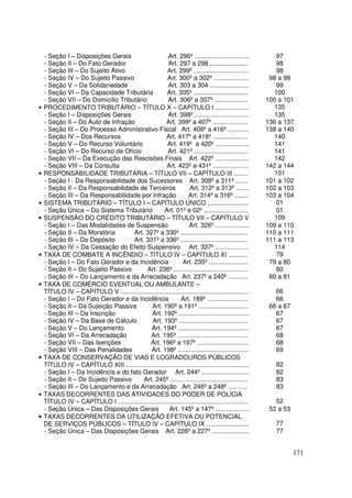 - Seção I – Disposições Gerais                     Art. 296º ...............................           97
    - Seção II – Do Fato Gerador                       Art. 297 a 298 ......................               98
    - Seção III – Do Sujeito Ativo                     Art. 299º ...............................           98
    - Seção IV – Do Sujeito Passivo                    Art. 300º a 302º ....................             98 a 99
    - Seção V – Da Solidariedade                       Art. 303 a 304 ......................               99
    - Seção VI – Da Capacidade Tributária              Art. 305º ...............................           100
    - Seção VII – Do Domicílio Tributário              Art. 306º a 307º ...................             100 a 101
•   PROCEDIMENTO TRIBUTÁRIO – TÍTULO X – CAPÍTULO I ...................                                    135
    - Seção I – Disposições Gerais                     Art. 398º ...............................           135
    - Seção II – Do Auto de Infração                  Art. 399º a 407º ....................             136 a 137
    - Seção III – Do Processo Administrativo Fiscal Art. 408º a 416º ............                       138 a 140
    - Seção IV – Dos Recursos                          Art. 417º a 418º ....................               140
    - Seção V – Do Recurso Voluntário                  Art. 419º a 420º ...................                141
    - Seção VI – Do Recurso de Ofício                  Art. 421º ...............................           141
    - Seção VII – Da Execução das Rescisões Finais Art. 422º ...................                           142
    - Seção VIII – Da Consulta                         Art. 423º a 431º ....................            142 a 144
•   RESPONSABILIDADE TRIBUTÁRIA – TÍTULO VII – CAPÍTULO III ........                                       101
    - Seção I - Da Responsabilidade dos Sucessores Art. 308º a 311º .......                             101 a 102
    - Seção II – Da Responsabilidade de Terceiros                   Art. 312º a 313º .......            102 a 103
    - Seção III – Da Responsabilidade por Infração                 Art. 314º a 316º ........            103 a 104
•   SISTEMA TRIBUTÁRIO – TÍTULO I – CAPÍTULO ÚNICO .......................                                 01
    - Seção Única – Do Sistema Tributário            Art. 01º e 02º .........................              01
•   SUSPENSÃO DO CRÉDITO TRIBUTÁRIO – TÍTULO VII – CAPÍTULO V                                              109
    - Seção I – Das Modalidades de Suspensão                       Art. 326º ...................        109 a 110
    - Seção II – Da Moratória       Art. 327º a 330º ......................................             110 a 111
    - Seção III – Do Depósito       Art. 331º a 336º ......................................             111 a 113
    - Seção IV – Da Cessação do Efeito Suspensivo Art. 337º ...................                            114
•   TAXA DE COMBATE A INCÊNDIO – TÍTULO IV – CAPÍTULO XI ...........                                       79
    - Seção I – Do Fato Gerador e da Incidência                 Art. 235º ......................         79 a 80
    - Seção II – Do Sujeito Passivo         Art. 236º ..........................................           80
    - Seção III – Do Lançamento e da Arrecadação Art. 237º a 240º ...........                            80 a 81
•   TAXA DE COMÉRCIO EVENTUAL OU AMBULANTE –
    TÍTULO IV – CAPÍTULO V .........................................................................       66
    - Seção I – Do Fato Gerador e da Incidência                Art. 189º .......................           66
    - Seção II – Da Sujeição Passiva          Art. 190º a 191º ............................              66 a 67
    - Seção III – Da Inscrição                Art. 192º ........................................           67
    - Seção IV – Da Base de Cálculo            Art. 193º .......................................           67
    - Seção V – Do Lançamento                 Art. 194º ........................................           67
    - Seção VI – Da Arrecadação               Art. 195º ........................................           68
    - Seção VII – Das Isenções                Art. 196º a 197º .............................               68
    - Seção VIII – Das Penalidades            Art. 198º ........................................           69
•   TAXA DE CONSERVAÇÃO DE VIAS E LOGRADOUROS PÚBLICOS
    TÍTULO IV – CAPÍTULO XIII ......................................................................       82
    - Seção I – Da Incidência e do fato Gerador Art. 244º ...........................                      82
    - Seção II – Do Sujeito Passivo       Art. 245º ............................................           83
    - Seção III – Do Lançamento e da Arrecadação Art. 246º a 248º ...........                              83
•   TAXAS DECORRENTES DAS ATIVIDADES DO PODER DE POLÍCIA
    TÍTULO IV – CAPÍTULO I ..........................................................................      52
    - Seção Única – Das Disposições Gerais              Art. 145º a 147º ...................             52 a 53
•   TAXAS DECORRENTES DA UTILIZAÇÃO EFETIVA OU POTENCIAL
    DE SERVIÇOS PÚBLICOS – TÍTULO IV – CAPÍTULO IX ........................                                77
    - Seção Única – Das Disposições Gerais Art. 226º a 227º .....................                          77


                                                                                                                   171
 