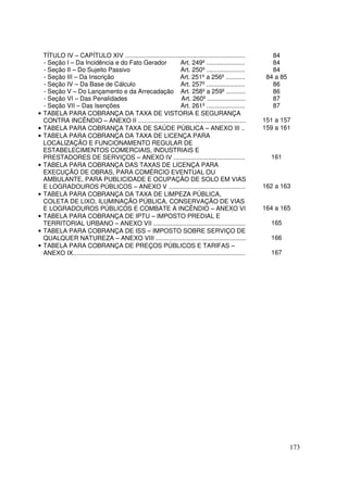 TÍTULO IV – CAPÍTULO XIV .....................................................................                   84
    - Seção I – Da Incidência e do Fato Gerador                           Art. 249º ......................           84
    - Seção II – Do Sujeito Passivo                                       Art. 250º ......................           84
    - Seção III – Da Inscrição                                            Art. 251º a 256º ...........             84 a 85
    - Seção IV – Da Base de Cálculo                                       Art. 257º ......................           86
    - Seção V – Do Lançamento e da Arrecadação Art. 258º a 259º ...........                                          86
    - Seção VI – Das Penalidades                                          Art. 260º ......................           87
    - Seção VII – Das Isenções                                            Art. 261º ......................           87
•   TABELA PARA COBRANÇA DA TAXA DE VISTORIA E SEGURANÇA
    CONTRA INCÊNDIO – ANEXO II ..............................................................                     151 a 157
•   TABELA PARA COBRANÇA TAXA DE SAÚDE PÚBLICA – ANEXO III ..                                                     159 a 161
•   TABELA PARA COBRANÇA DA TAXA DE LICENÇA PARA
    LOCALIZAÇÃO E FUNCIONAMENTO REGULAR DE
    ESTABELECIMENTOS COMERCIAIS, INDUSTRIAIS E
    PRESTADORES DE SERVIÇOS – ANEXO IV .........................................                                    161
•   TABELA PARA COBRANÇA DAS TAXAS DE LICENÇA PARA
    EXECUÇÃO DE OBRAS, PARA COMÉRCIO EVENTUAL OU
    AMBULANTE, PARA PUBLICIDADE E OCUPAÇÃO DE SOLO EM VIAS
    E LOGRADOUROS PÚBLICOS – ANEXO V ............................................                                 162 a 163
•   TABELA PARA COBRANÇA DA TAXA DE LIMPEZA PÚBLICA,
    COLETA DE LIXO, ILUMINAÇÃO PÚBLICA, CONSERVAÇÃO DE VIAS
    E LOGRADOUROS PÚBLICOS E COMBATE A INCÊNDIO – ANEXO VI                                                        164 a 165
•   TABELA PARA COBRANÇA DE IPTU – IMPOSTO PREDIAL E
    TERRITORIAL URBANO – ANEXO VII .....................................................                            165
•   TABELA PARA COBRANÇA DE ISS – IMPOSTO SOBRE SERVIÇO DE
    QUALQUER NATUREZA – ANEXO VIII ....................................................                             166
•   TABELA PARA COBRANÇA DE PREÇOS PÚBLICOS E TARIFAS –
    ANEXO IX...................................................................................................     167




                                                                                                                             173
 