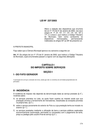 LEI Nº 237/2003


                                                Altera a redação dos dispositivos que enumera
                                                da Lei no 175 de 01 de Janeiro de 2002, nos seus
                                                artigos 6º, 7º, 9º, 10º, 11º, 12º, 13º, 15º, 16º e
                                                17º, e o anexo I, que instituiu o Código Tributário
                                                do Município, bem como acrescenta os
                                                dispositivos     mencionados,       permanecendo
                                                inalterados os artigos 55º ao 58º da presente Lei.


A PREFEITA MUNICIPAL

Faço saber que a Câmara Municipal aprova e eu sanciono a seguinte Lei:

Art. 1º. Os artigos da Lei no 175 de 01 Janeiro de 2002, que instituiu o Código Tributário
do Município, supra enumerados passam a vigorar com as seguintes alterações:



                                   CAPÍTULO I
                           DO IMPOSTO SOBRE SERVIÇOS

                                               SEÇÃO I
I - DO FATO GERADOR

A prestação de serviços constante da Lista, ainda que não se constitua em atividade preponderante do
prestador.




II - INCIDÊNCIA
A incidência do imposto não depende da denominação dada ao serviço prestado (§ 4º ),
incidindo sobre:
A. os serviços previstos na Lista, os quais ficam sujeitos ao imposto ainda que sua
   prestação envolva o fornecimento de mercadorias, ressalvadas as exceções previstas
   na própria lista. (§ 2º );
B. sobre o serviço proveniente do exterior do País ou cuja prestação tenha se iniciado no
   exterior (§ 1º );
C. os serviços prestados mediante a utilização de bens e serviços públicos explorados
   economicamente (autorização, permissão ou concessão) com o pagamento de tarifa,
   preço ou pedágio pelo usuário final do serviço (§ 3º ).




                                                                                                       174
 