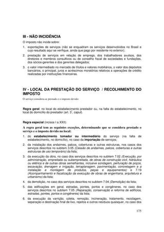 III - NÃO INCIDÊNCIA
O imposto não incide sobre:
1. exportações de serviços (não se enquadram os serviços desenvolvidos no Brasil e
   cujo resultado aqui se verifique, ainda que pago por residente no exterior);
2. prestação de serviços em relação de emprego, dos trabalhadores avulsos, dos
   diretores e membros consultivos ou de conselho fiscal de sociedades e fundações,
   dos sócios-gerentes e dos gerentes delegados;
3. o valor intermediado no mercado de títulos e valores mobiliários, o valor dos depósitos
   bancários, o principal, juros e acréscimos moratórios relativos a operações de crédito
   realizadas por instituições financeiras.




IV - LOCAL DA PRESTAÇÃO DO SERVIÇO / RECOLHIMENTO DO
IMPOSTO
O serviço considera-se prestado e o imposto devido:


Regra geral: no local do estabelecimento prestador ou, na falta do estabelecimento, no
local do domicílio do prestador (art. 3º, caput).


Regra especial (incisos I a XXII):
A regra geral tem as seguintes exceções, determinando que se considera prestado o
serviço e o imposto devido no local:
1. do estabelecimento tomador ou intermediário do serviço                  (na   falta    de
   estabelecimento, no domicílio), no caso da importação de serviços;
2. da instalação dos andaimes, palcos, coberturas e outras estruturas, nos casos dos
   serviços descritos no subitem 3.05 (Cessão de andaimes, palcos, coberturas e outras
   estruturas de uso temporário) da lista;
3. da execução da obra, no caso dos serviços descritos no subitem 7.02 (Execução, por
   administração, empreitada ou subempreitada, de obras de construção civil, hidráulica
   ou elétrica e de outras obras semelhantes, inclusive sondagem, perfuração de poços,
   escavação, drenagem e irrigação, terraplanagem, pavimentação, concretagem e a
   instalação e montagem de produtos, peças e equipamentos) e 7.19
   (Acompanhamento e fiscalização da execução de obras de engenharia, arquitetura e
   urbanismo) da lista;
4. da demolição, no caso dos serviços descritos no subitem 7.04 (Demolição) da lista;
5. das edificações em geral, estradas, pontes, portos e congêneres, no caso dos
   serviços descritos no subitem 7.05 (Reparação, conservação e reforma de edifícios,
   estradas, pontes, portos e congêneres) da lista;
6. da execução da varrição, coleta, remoção, incineração, tratamento, reciclagem,
   separação e destinação final de lixo, rejeitos e outros resíduos quaisquer, no caso dos


                                                                                         175
 