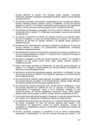 serviços descritos no subitem 7.09 (Varrição, coleta, remoção, incineração,
   tratamento, reciclagem, separação e destinação final de lixo, rejeitos e outros resíduos
   quaisquer) da lista;
7. da execução da limpeza, manutenção e conservação de vias e logradouros públicos,
   imóveis, chaminés, piscinas, parques, jardins e congêneres, no caso dos serviços
   descritos no subitem 7.10 (Limpeza, manutenção e conservação de vias e logradouros
   públicos, imóveis, chaminés, piscinas, parques, jardins e congêneres) da lista;
8. da execução da decoração e jardinagem, do corte e poda de árvores, no caso dos
   serviços descritos no subitem 7.11 (Decoração e jardinagem, inclusive corte e poda de
   árvores) da lista;
9. do controle e tratamento do efluente de qualquer natureza e de agentes físicos,
   químicos e biológicos, no caso dos serviços descritos no subitem 7.12 (Controle e
   tratamento de efluentes de qualquer natureza e de agentes físicos, químicos e
   biológicos) da lista;
10. do florestamento, reflorestamento, semeadura, adubação e congêneres, no caso dos
    serviços descritos no subitem 7.16 (Florestamento, reflorestamento, semeadura,
    adubação e congêneres) da lista;
11. da execução dos serviços de escoramento, contenção de encostas e congêneres, no
    caso dos serviços descritos no subitem 7.17 (Escoramento, contenção de encostas e
    serviços congêneres) da lista;
12. da limpeza e dragagem, no caso dos serviços descritos no subitem 7.18 (Limpeza e
    dragagem de rios, portos, canais, baías, lagos, lagoas, represas, açudes e
    congêneres) da lista;
13. onde o bem estiver guardado ou estacionado, no caso dos serviços descritos no
    subitem 11.01 (Guarda e estacionamento de veículos terrestres automotores, de
    aeronaves e de embarcações) da lista;
14. dos bens ou do domicílio das pessoas vigiados, segurados ou monitorados, no caso
    dos serviços descritos no subitem 11.02 (Vigilância, segurança ou monitoramento de
    bens e pessoas) da lista;
15. do armazenamento, depósito, carga, descarga, arrumação e guarda do bem, no caso
    dos serviços descritos no subitem 11.04 (Armazenamento, depósito, carga, descarga,
    arrumação e guarda de bens de qualquer espécie) da lista;
16. da execução dos serviços de diversão, lazer, entretenimento e congêneres, no caso
    dos serviços descritos nos subitens do item 12 (Serviços de diversões, lazer,
    entretenimento e congêneres), exceto o 12.13 (Produção, mediante ou sem
    encomenda prévia, de eventos, espetáculos, entrevistas, shows, ballet, danças,
    desfiles, bailes, teatros, óperas, concertos, recitais, festivais e congêneres), da lista;
17. do Município onde está sendo executado o transporte, no caso dos serviços descritos
    pelo subitem 16.01 (Serviços de transporte de natureza municipal) da lista;
18. do estabelecimento do tomador da mão-de-obra ou, na falta de estabelecimento, onde
    ele estiver domiciliado, no caso dos serviços descritos pelo subitem 17.05
    (Fornecimento de mão-de-obra, mesmo em caráter temporário, inclusive de
    empregados ou trabalhadores, avulsos ou temporários, contratados pelo prestador de
    serviço) da lista;
19. da feira, exposição, congresso ou congênere a que se referir o planejamento,
    organização e administração, no caso dos serviços descritos pelo subitem 17.10


                                                                                          176
 
