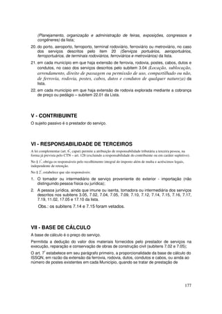 (Planejamento, organização e administração de feiras, exposições, congressos e
    congêneres) da lista;
20. do porto, aeroporto, ferroporto, terminal rodoviário, ferroviário ou metroviário, no caso
    dos serviços descritos pelo item 20 (Serviços portuários, aeroportuários,
    ferroportuários, de terminais rodoviários, ferroviários e metroviários) da lista.
21. em cada município em que haja extensão de ferrovia, rodovia, postes, cabos, dutos e
    condutos, no caso dos serviços descritos pelo subitem 3.04 (Locação, sublocação,
    arrendamento, direito de passagem ou permissão de uso, compartilhado ou não,
    de ferrovia, rodovia, postes, cabos, dutos e condutos de qualquer natureza) da
    lista.
22. em cada município em que haja extensão de rodovia explorada mediante a cobrança
    de preço ou pedágio – subitem 22.01 da Lista.




V - CONTRIBUINTE
O sujeito passivo é o prestador do serviço.




VI - RESPONSABILIDADE DE TERCEIROS
A lei complementar (art. 6º, caput) permite a atribuição de responsabilidade tributária a terceira pessoa, na
forma já prevista pelo CTN – art. 128 (excluindo a responsabilidade do contribuinte ou em caráter supletivo).
No § 1º, obriga os responsáveis pelo recolhimento integral do imposto além de multa e acréscimos legais,
independente de retenção.
No § 2º, estabelece que são responsáveis:
1. O tomador ou intermediário de serviço proveniente do exterior - importação (não
   distinguindo pessoa física ou jurídica);
2. A pessoa jurídica, ainda que imune ou isenta, tomadora ou intermediária dos serviços
   descritos nos subitens 3.05, 7.02, 7.04, 7.05, 7.09, 7.10, 7.12, 7.14, 7.15, 7.16, 7.17,
   7.19, 11.02, 17.05 e 17.10 da lista.
    Obs.: os subitens 7.14 e 7.15 foram vetados.



VII - BASE DE CÁLCULO
A base de cálculo é o preço do serviço.
Permitida a dedução do valor dos materiais fornecidos pelo prestador de serviços na
execução, reparação e conservação de obras de construção civil (subitens 7.02 e 7.05);
O art. 7º estabelece em seu parágrafo primeiro, a proporcionalidade da base de cálculo do
ISSQN, em razão da extensão da ferrovia, rodovia, dutos, condutos e cabos, ou ainda ao
número de postes existentes em cada Município, quando se tratar de prestação de




                                                                                                           177
 