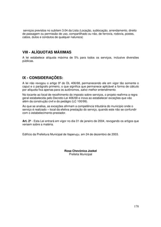 serviços previstos no subitem 3.04 da Lista (Locação, sublocação, arrendamento, direito
de passagem ou permissão de uso, compartilhado ou não, de ferrovia, rodovia, postes,
cabos, dutos e condutos de qualquer natureza)




VIII - ALÍQUOTAS MÁXIMAS
A lei estabelece alíquota máxima de 5% para todos os serviços, inclusive diversões
públicas.




IX - CONSIDERAÇÕES:
A lei não revogou o artigo 9º do DL 406/68, permanecendo ele em vigor tão somente o
caput e o parágrafo primeiro, o que significa que permanece aplicável a forma de cálculo
por alíquota fixa apenas para os autônomos, salvo melhor entendimento.
No tocante ao local de recolhimento do imposto sobre serviços, o projeto reafirma a regra
geral estabelecida pelo Decreto-Lei 406/68 e inova ao estabelecer exceções que vão
além da construção civil e do pedágio (LC 100/99).
Ao que se analisa, as exceções afirmam a competência tributária do município onde o
serviço é realizado – local da efetiva prestação do serviço, quando este não se confundir
com o estabelecimento prestador.

Art. 2º - Esta Lei entrará em vigor no dia 01 de janeiro de 2004, revogando os artigos que
versem sobre a matéria.


Edifício da Prefeitura Municipal de Itaperuçu, em 24 de dezembro de 2003.




                                Rosa Chevônica Joekel
                                  Prefeita Municipal




                                                                                       178
 