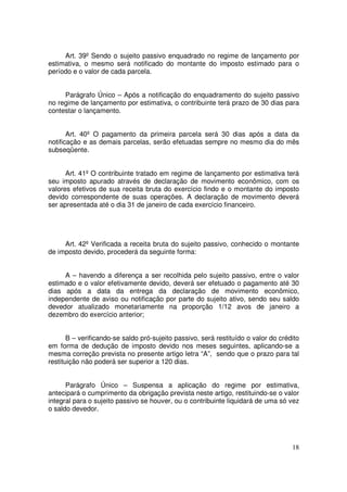 Art. 39º Sendo o sujeito passivo enquadrado no regime de lançamento por
estimativa, o mesmo será notificado do montante do imposto estimado para o
período e o valor de cada parcela.


     Parágrafo Único – Após a notificação do enquadramento do sujeito passivo
no regime de lançamento por estimativa, o contribuinte terá prazo de 30 dias para
contestar o lançamento.


       Art. 40º O pagamento da primeira parcela será 30 dias após a data da
notificação e as demais parcelas, serão efetuadas sempre no mesmo dia do mês
subseqüente.


      Art. 41º O contribuinte tratado em regime de lançamento por estimativa terá
seu imposto apurado através de declaração de movimento econômico, com os
valores efetivos de sua receita bruta do exercício findo e o montante do imposto
devido correspondente de suas operações. A declaração de movimento deverá
ser apresentada até o dia 31 de janeiro de cada exercício financeiro.




     Art. 42º Verificada a receita bruta do sujeito passivo, conhecido o montante
de imposto devido, procederá da seguinte forma:


     A – havendo a diferença a ser recolhida pelo sujeito passivo, entre o valor
estimado e o valor efetivamente devido, deverá ser efetuado o pagamento até 30
dias após a data da entrega da declaração de movimento econômico,
independente de aviso ou notificação por parte do sujeito ativo, sendo seu saldo
devedor atualizado monetariamente na proporção 1/12 avos de janeiro a
dezembro do exercício anterior;


       B – verificando-se saldo pró-sujeito passivo, será restituído o valor do crédito
em forma de dedução de imposto devido nos meses seguintes, aplicando-se a
mesma correção prevista no presente artigo letra “A”, sendo que o prazo para tal
restituição não poderá ser superior a 120 dias.


      Parágrafo Único – Suspensa a aplicação do regime por estimativa,
antecipará o cumprimento da obrigação prevista neste artigo, restituindo-se o valor
integral para o sujeito passivo se houver, ou o contribuinte liquidará de uma só vez
o saldo devedor.




                                                                                    18
 
