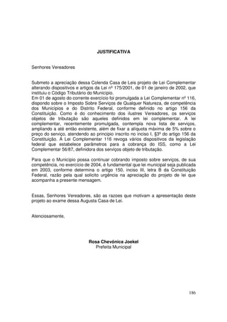JUSTIFICATIVA


Senhores Vereadores


Submeto a apreciação dessa Colenda Casa de Leis projeto de Lei Complementar
alterando dispositivos e artigos da Lei nº 175/2001, de 01 de janeiro de 2002, que
instituiu o Código Tributário do Município.
Em 01 de agosto do corrente exercício foi promulgada a Lei Complementar nº 116,
dispondo sobre o Imposto Sobre Serviços de Qualquer Natureza, de competência
dos Municípios e do Distrito Federal, conforme definido no artigo 156 da
Constituição. Como é do conhecimento dos ilustres Vereadores, os serviços
objetos de tributação são aqueles definidos em lei complementar. A lei
complementar, recentemente promulgada, contempla nova lista de serviços,
ampliando a até então existente, além de fixar a alíquota máxima de 5% sobre o
preço do serviço, atendendo ao principio inscrito no inciso I, §3º do artigo 156 da
Constituição. A Lei Complementar 116 revoga vários dispositivos da legislação
federal que estabelece parâmetros para a cobrança do ISS, como a Lei
Complementar 56/87, definidora dos serviços objeto de tributação.

Para que o Município possa continuar cobrando imposto sobre serviços, de sua
competência, no exercício de 2004, é fundamental que lei municipal seja publicada
em 2003, conforme determina o artigo 150, inciso III, letra B da Constituição
Federal, razão pela qual solicito urgência na apreciação do projeto de lei que
acompanha a presente mensagem.


Essas, Senhores Vereadores, são as razoes que motivam a apresentação deste
projeto ao exame dessa Augusta Casa de Lei.


Atenciosamente,




                            Rosa Chevônica Joekel
                              Prefeita Municipal




                                                                               186
 