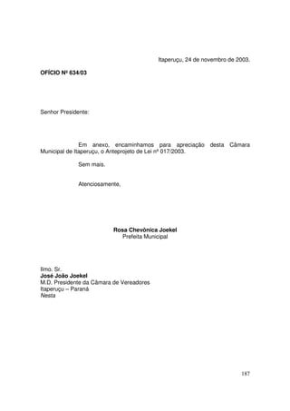 Itaperuçu, 24 de novembro de 2003.

OFÍCIO Nº 634/03




Senhor Presidente:




               Em anexo, encaminhamos para apreciação desta Câmara
Municipal de Itaperuçu, o Anteprojeto de Lei nº 017/2003.

              Sem mais.


              Atenciosamente,




                          Rosa Chevônica Joekel
                            Prefeita Municipal




Ilmo. Sr.
José João Joekel
M.D. Presidente da Câmara de Vereadores
Itaperuçu – Paraná
Nesta




                                                                        187
 